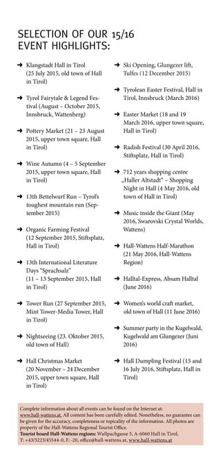 Selection of Our 15/16
Event Highlights:
➜	Klangstadt Hall in Tirol
(25 July 2015, old town of Hall
in Tirol)
➜	Tyrol Fairytale  Legend Fes-
tival (August – October 2015,
Innsbruck, Wattenberg)
➜	Pottery Market (21 – 23 August
2015, upper town square, Hall
in Tirol)
➜	Wine Autumn (4 – 5 September
2015, upper town square, Hall
in Tirol)
➜	13th Bettelwurf Run – Tyrol’s
toughest mountain run (Sep-
tember 2015)
➜	Organic Farming Festival
(12 September 2015, Stiftsplatz,
Hall in Tirol)
➜	13th International Literature
Days “Sprachsalz”
(11 – 13 September 2015, Hall
in Tirol)
➜	Tower Run (27 September 2015,
Mint Tower-Media Tower, Hall
in Tirol)
➜	Nightseeing (23. Oktober 2015,
old town of Hall)
➜	Hall Christmas Market
(20 November – 24 December
2015, upper town square, Hall
in Tirol)
➜	Ski Opening, Glungezer lift,
Tulfes (12 December 2015)
➜	Tyrolean Easter Festival, Hall in
Tirol, Innsbruck (March 2016)
➜	Easter Market (18 and 19
March 2016, upper town square,
Hall in Tirol)
➜	Radish Festival (30 April 2016,
Stiftsplatz, Hall in Tirol)
➜	712 years shopping centre
„Haller Altstadt“ – Shopping
Night in Hall (4 May 2016, old
town of Hall in Tirol)
➜	Music inside the Giant (May
2016, Swarovski Crystal Worlds,
Wattens)
➜	Hall-Wattens Half-Marathon
(21 May 2016, Hall-Wattens
Region)
➜	Halltal-Express, Absam Halltal
(June 2016)
➜	Women‘s world craft market,
old town of Hall (11 June 2016)
➜	Summer party in the Kugelwald,
Kugelwald am Glungezer (Juni
2016)
➜	Hall Dumpling Festival (15 and
16 July 2016, Stiftsplatz, Hall in
Tirol)
Complete information about all events can be found on the Internet at:
www.hall-wattens.at. All content has been carefully edited. Nonetheless, no guarantee can
be given for the accuracy, completeness or topicality of the information. All photos are
property of the Hall-Wattens Regional Tourist Office.
Tourist board Hall-Wattens regions: Wallpachgasse 5, A-6060 Hall in Tirol,
T: +43/5223/45544-0, F: -20, office@hall-wattens.at, www.hall-wattens.at
 