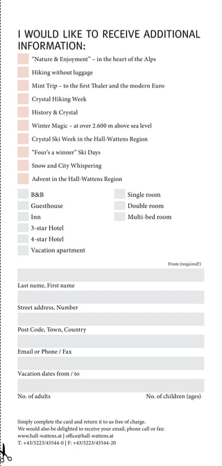 “Nature  Enjoyment” – in the heart of the Alps
Hiking without luggage
Mint Trip – to the first Thaler and the modern Euro
Crystal Hiking Week
History  Crystal
Winter Magic – at over 2.600 m above sea level
Crystal Ski Week in the Hall-Wattens Region
“Four’s a winner” Ski Days
Snow and City Whispering
Advent in the Hall-Wattens Region
Simply complete the card and return it to us free of charge.
We would also be delighted to receive your email, phone call or fax:
www.hall-wattens.at | office@hall-wattens.at
T: +43/5223/45544-0 | F: +43/5223/45544-20
BB
Guesthouse
Inn
3-star Hotel
4-star Hotel
Vacation apartment
Single room
Double room
Multi-bed room
From (required!)
Last name, First name
Street address, Number
Post Code, Town, Country
Email or Phone / Fax
Vacation dates from / to
No. of adults  No. of children (ages)
I would like to receive additional
information:
 