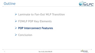 12 Oct 18-20, 2016 IWLPC
 Laminate to Fan-Out WLP Transition
 FOWLP POP Key Elements
 POP Interconnect Features
 Conclusion
Outline
 