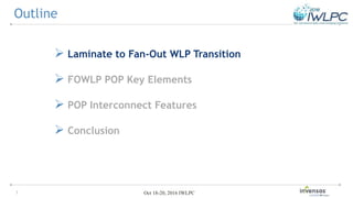 3 Oct 18-20, 2016 IWLPC
 Laminate to Fan-Out WLP Transition
 FOWLP POP Key Elements
 POP Interconnect Features
 Conclusion
Outline
 