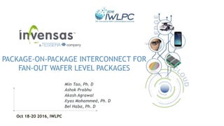 1
PACKAGE-ON-PACKAGE INTERCONNECT FOR
FAN-OUT WAFER LEVEL PACKAGES
Min Tao, Ph. D
Ashok Prabhu
Akash Agrawal
Ilyas Mohammed, Ph. D
Bel Haba, Ph. D
Oct 18-20 2016, IWLPC
 