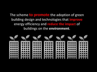 The scheme to promote the adoption of green
building design and technologies that improve
energy efficiency and reduce the impact of
buildings on the environment.
 