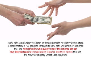 New York State Energy Research and Development Authority administers
approximately 2,700 projects through its New York Energy Smart Scheme
that the homeowners who qualify under the scheme can get
low-interest loans to include green features into their homes through
the New York Energy Smart Loan Program.
 
