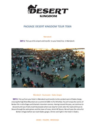 PACKAGE DESERT KINGDOM TOUR 7D6N
Marrakesh
Pick up at the airport and transfer to your hotel/rias in Marrakesh.
Marrakesh - Ouarzazate - Dades Gorges
Pick up from your hotel in Marrakesh and transfer to the verdant oasis of Dades Gorge,
crossingthe highAtlasMountainsat a summitof 2260 m (Tizi N'tichka).Youwill enjoy the scenes of
Berberlife in old villages and dramatic mountain scenery. Having crossed the pass, we continue to
descend until you finally reach Ouarzazate where we stop for lunch; later the road continues to
Skourathroughthe palmgroves and the town of roses, Kela'a M' Gouna. We will pass the colourful
Berber villages before we reach Dades gorges. Dinner and night in the hotel in Dades.
DADES – TOUDRA - MERZOUGA
 