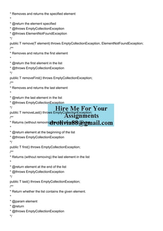 * Removes and returns the specified element
*
* @return the element specified
* @throws EmptyCollectionException
* @throws ElementNotFoundException
*/
public T remove(T element) throws EmptyCollectionException, ElementNotFoundException;
/**
* Removes and returns the first element
*
* @return the first element in the list
* @throws EmptyCollectionException
*/
public T removeFirst() throws EmptyCollectionException;
/**
* Removes and returns the last element
*
* @return the last element in the list
* @throws EmptyCollectionException
*/
public T removeLast() throws EmptyCollectionException;
/**
* Returns (without removing) the first element in the list
*
* @return element at the beginning of the list
* @throws EmptyCollectionException
*/
public T first() throws EmptyCollectionException;
/**
* Returns (without removing) the last element in the list
*
* @return element at the end of the list
* @throws EmptyCollectionException
*/
public T last() throws EmptyCollectionException;
/**
* Return whether the list contains the given element.
*
* @param element
* @return
* @throws EmptyCollectionException
*/
 