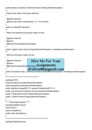 public boolean contains(T element) throws EmptyCollectionException;
/**
* Returns the index of the given element.
*
* @param element
* @return the index of the element, or -1 if not found
*/
public int indexOf(T element);
/**
* Return the element at the given index of a list.
*
* @param element
* @return
* @throws EmptyCollectionException
*/
public T get(int index) throws EmptyCollectionException, InvalidArgumentException;
/**
* Set the at the given index of a list.
*
* @param element
* @return
* @throws EmptyCollectionException
*/
public void set(int index, T element) throws EmptyCollectionException, InvalidArgumentException;
}
**********************************************
package ADTs;
import Exceptions.EmptyCollectionException;
import Exceptions.QueueOverflowException;
public interface QueueADT<T> extends CollectionADT<T> {
public void enqueue(T element) throws QueueOverflowException;
public T dequeue() throws EmptyCollectionException;
public T peek() throws EmptyCollectionException;
}
***** Work below please******
package DataStructures;
import ADTs.*;
import Exceptions.*;
public class ArrayQueue {
}
***********************************************************
package DataStructures;
 