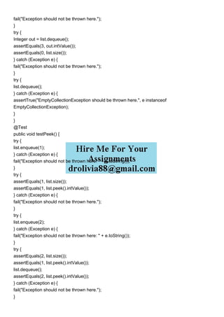 fail("Exception should not be thrown here.");
}
try {
Integer out = list.dequeue();
assertEquals(3, out.intValue());
assertEquals(0, list.size());
} catch (Exception e) {
fail("Exception should not be thrown here.");
}
try {
list.dequeue();
} catch (Exception e) {
assertTrue("EmptyCollectionException should be thrown here.", e instanceof
EmptyCollectionException);
}
}
@Test
public void testPeek() {
try {
list.enqueue(1);
} catch (Exception e) {
fail("Exception should not be thrown here: " + e.toString());
}
try {
assertEquals(1, list.size());
assertEquals(1, list.peek().intValue());
} catch (Exception e) {
fail("Exception should not be thrown here.");
}
try {
list.enqueue(2);
} catch (Exception e) {
fail("Exception should not be thrown here: " + e.toString());
}
try {
assertEquals(2, list.size());
assertEquals(1, list.peek().intValue());
list.dequeue();
assertEquals(2, list.peek().intValue());
} catch (Exception e) {
fail("Exception should not be thrown here.");
}
 