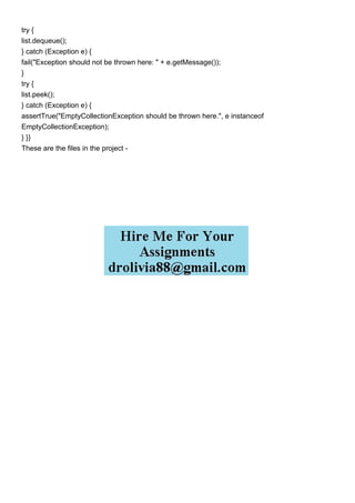 try {
list.dequeue();
} catch (Exception e) {
fail("Exception should not be thrown here: " + e.getMessage());
}
try {
list.peek();
} catch (Exception e) {
assertTrue("EmptyCollectionException should be thrown here.", e instanceof
EmptyCollectionException);
} }}
These are the files in the project -
 