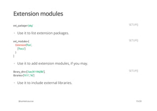 Extension modules
@sanketsaurav
ext_package='pkg' SETUP()
Use it to list extension packages.·
ext_modules=[
Extension('foo',
['foo.c']
)
]
SETUP()
Use it to add extension modules, if you may.·
library_dirs=['/usr/X11R6/lib'],
libraries=['X11', 'Xt']
SETUP()
Use it to include external libraries.·
15/20
 