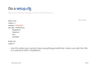 Do a setup.cfg
Because doing setup() is too mainstream ;)
@sanketsaurav
[bdist_rpm]
release=1
packager =Greg Ward
doc_files =CHANGES.txt
README.txt
USAGE.txt
doc/
examples/
[build_ext]
inplace=1
SETUP.CFG
Use this when you cannot have everything predefined. Users can edit this file
to customize their installation.
·
18/20
 