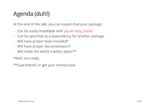 Agenda (duh!)
At the end of the talk, you can expect that your package:
*Well, not really.
**Guaranteed, or get your money back.
@sanketsaurav
Can be easily installable with pip or easy_install
Can be specified as a dependency for another package
Will have proper tests included*
Will have proper documentation*
Will make the world a better place!**
·
·
·
·
·
4/20
 