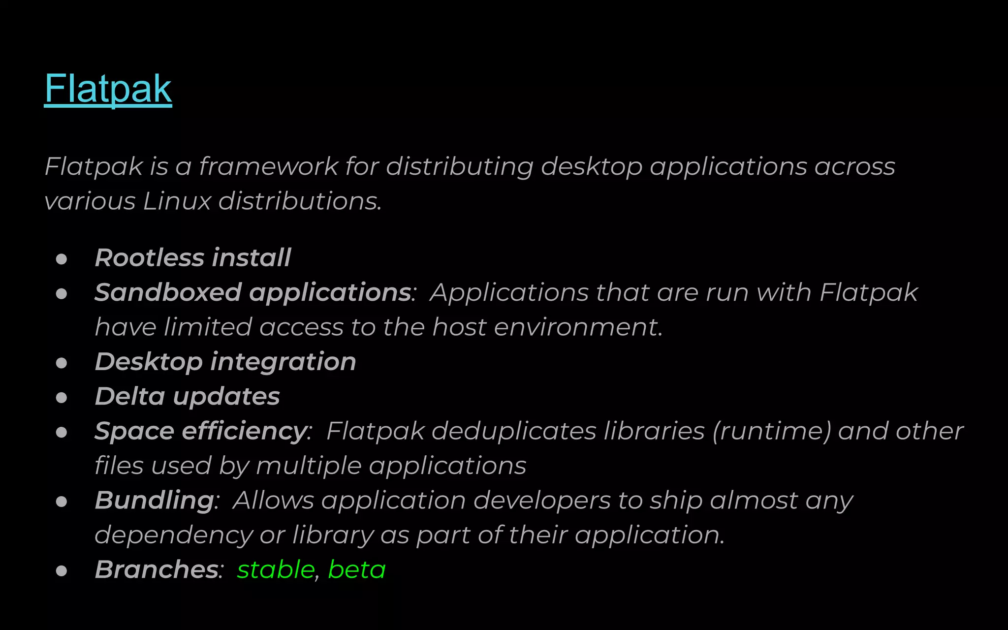 Flatpak
Flatpak is a framework for distributing desktop applications across
various Linux distributions.
● Rootless install
● Sandboxed applications: Applications that are run with Flatpak
have limited access to the host environment.
● Desktop integration
● Delta updates
● Space efﬁciency: Flatpak deduplicates libraries (runtime) and other
ﬁles used by multiple applications
● Bundling: Allows application developers to ship almost any
dependency or library as part of their application.
● Branches: stable, beta
 