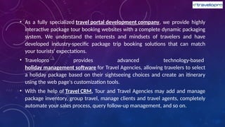 • As a fully specialized travel portal development company, we provide highly
interactive package tour booking websites with a complete dynamic packaging
system. We understand the interests and mindsets of travelers and have
developed industry-specific package trip booking solutions that can match
your tourists' expectations.
• Travelopro provides advanced technology-based
holiday management software for Travel Agencies, allowing travelers to select
a holiday package based on their sightseeing choices and create an itinerary
using the web page's customization tools.
• With the help of Travel CRM, Tour and Travel Agencies may add and manage
package inventory, group travel, manage clients and travel agents, completely
automate your sales process, query follow-up management, and so on.
 