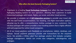 Who offers the best Dynamic Packaging System?
• Travelopro is a leading Travel Technology Company that offers the best Dynamic
Packaging Booking System for tour operators, allowing their customers to build
customized packages with hotels, flights, car rental, and other travel services.
• We provide a complete set of API integration services to provide your travel site
with the best hotel accommodation, bus booking, and flight reservation options,
allowing you to offer a comprehensive holiday package to your customers. Our
vacation packages API system provides a tour booking system that is highly efficient
and well-organized for online travel companies.
• All of our travel solutions work flawlessly on smartphones, tablets, desktops, and
laptops. Secure payment gateways provide safe transactions for the acquired
items. We provide a White Label Tour package solution that includes complete
package management. Admin can create new categories, subcategories, and
packages.
 