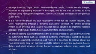 • Package Itinerary, Flight Details, Accommodation Details, Transfer Details, Images,
Activities or sightseeing Included in Packages, and so on may be added to each
package using Package Management. Admin can activate or deactivate any product
at any time.
• It is a full-service travel and tour reservation system for the tourism industry that
takes reservations through a dynamic availability calendar. An online booking
system is an effective and scalable vacation rental solution. It organizes vacation
packages that include flights, hotels, cars, transfers, and excursions.
• An online booking system streamlines the booking process for you and your clients
by automating tasks such as collecting customer information, updating booking
information, payment, scheduling, and more. It is beneficial to reserve clients on
your portal since they can examine available options or purchase packages, hotels,
flights, and other services without having to navigate between many pages and
services.
 