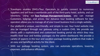 • Travelopro enables DMCs/Tour Operators to quickly connect to numerous
suppliers and sell from a worldwide pool of the third-party hotel, activity, and car
inventory. Using our Tour Package Management System, you can manage
customers, lodgings, and prices. Our Advance tour booking software for tour
operators allows you to manage all of your travel business from a single website.
• Our platform is unique, user-friendly, and simple to use. Your hotel website may
also be managed through our gateway using a custom CMS. We provide our
clients with a sophisticated and customized booking portal via which they may
modify their tour and holiday packages via the admin dashboard. We provide a
variety of aspects in the tour and vacation package booking platform that make it
an easy and beneficial activity for the client.
• With our package booking system, you can automate operations, lowering
expenses, and enhance efficiency.
 