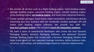 • We provide all services such as a flight booking engine, hotel booking engine,
package booking engine, excursion booking engine, transfer booking engine,
cruise booking engine, car booking engine, and many more advanced features.
• Create vacation packages, book hotels, make transactions, and increase sales by
enhancing your tour business with our worldwide vacation packages API and
online tour booking engine software. We provide you with the
best tour packages system with complete travel API integration solutions.
• We have a team of experienced developers who create the best Dynamic
Packaging System, Dynamic Packaging Software, and advanced Dynamic
Package Booking Engine that comes with a Dynamic Packaging Solution that
helps travel agents or tour operators manage inventory, define business rules,
set prices, and markup, and build packages based on customer requirements.
 