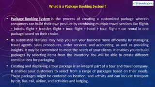 What is a Package Booking System?
• Package Booking System is the process of creating a customized package wherein
consumers can build their own product by combining multiple travel services like flights
+ hotels, flight + transfer, flight + tour, flight + hotel + tour, flight + car rental in one
package based on their choice.
• Its automated features may help you run your business more efficiently by managing
travel agents, sales procedures, order services, and accounting, as well as providing
insights. It may be customized to meet the needs of your clients. It enables you to build
packages by selecting items from the inventory. You will be able to create different
combinations for packaging.
• Creating and displaying a tour package is an integral part of a tour and travel company.
It enables your customers to select from a range of packages based on their needs.
These packages might be centered on location, and activity and can include transport
by car, bus, rail, airline, and activities and lodging.
 
