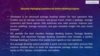 Dynamic Packaging Solutions for Online Booking Engines
• Travelopro is an advanced package booking system for tour operators that
enables you to manage inventory and group travel, create a package, manage
customers and travel agents, fully automate your sales process, improve your
service ordering, manage accounts, and gain complete insight into your travel
business.
• We provide the best Vacation Package Booking System, Package Booking
Software, and advanced Package Booking Quotation that includes a perfect
Package Booking IT Solution that assists travel agents or tour operators.
• Our package booking system provides a quick and easy reservation process that
requires minimal effort to book the appropriate package online. Our solution
works on PCs, laptops, smartphones, and tablets.
 