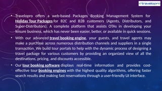 • Travelopro offers a web-based Packages Booking Management System for
Holiday Tour Packages for B2C and B2B customers (Agents, Distributors, and
Super-Distributors). A complete platform that assists OTAs in developing your
leisure business, which has never been easier, better, or available in quick sessions.
• With our advanced travel booking engine, your guests, and travel agents may
make a purchase across numerous distribution channels and suppliers in a single
transaction. We build tour portals to help with the dynamic process of designing a
travel package for various customers by providing an organized view of all the
destinations, pricing, and discounts accessible.
• Our tour booking software displays real-time information and provides cost-
effective tour booking engines with the highest quality algorithms, offering faster
search results and making fast reservations through a user-friendly UI interface.
 