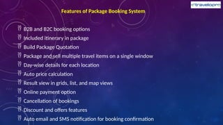 Features of Package Booking System
 B2B and B2C booking options
 Included itinerary in package
 Build Package Quotation
 Package and sell multiple travel items on a single window
 Day-wise details for each location
 Auto price calculation
 Result view in grids, list, and map views
 Online payment option
 Cancellation of bookings
 Discount and offers features
 Auto email and SMS notification for booking confirmation
 