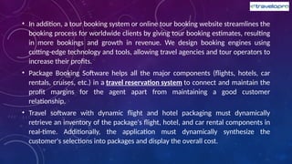 • In addition, a tour booking system or online tour booking website streamlines the
booking process for worldwide clients by giving tour booking estimates, resulting
in more bookings and growth in revenue. We design booking engines using
cutting-edge technology and tools, allowing travel agencies and tour operators to
increase their profits.
• Package Booking Software helps all the major components (flights, hotels, car
rentals, cruises, etc.) in a travel reservation system to connect and maintain the
profit margins for the agent apart from maintaining a good customer
relationship.
• Travel software with dynamic flight and hotel packaging must dynamically
retrieve an inventory of the package's flight, hotel, and car rental components in
real-time. Additionally, the application must dynamically synthesize the
customer's selections into packages and display the overall cost.
 