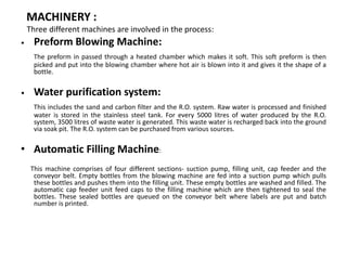 MACHINERY :
Three different machines are involved in the process:
• Preform Blowing Machine:
The preform in passed through a heated chamber which makes it soft. This soft preform is then
picked and put into the blowing chamber where hot air is blown into it and gives it the shape of a
bottle.
• Water purification system:
This includes the sand and carbon filter and the R.O. system. Raw water is processed and finished
water is stored in the stainless steel tank. For every 5000 litres of water produced by the R.O.
system, 3500 litres of waste water is generated. This waste water is recharged back into the ground
via soak pit. The R.O. system can be purchased from various sources.
• Automatic Filling Machine:
This machine comprises of four different sections- suction pump, filling unit, cap feeder and the
conveyor belt. Empty bottles from the blowing machine are fed into a suction pump which pulls
these bottles and pushes them into the filling unit. These empty bottles are washed and filled. The
automatic cap feeder unit feed caps to the filling machine which are then tightened to seal the
bottles. These sealed bottles are queued on the conveyor belt where labels are put and batch
number is printed.
 