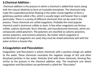 3.Chemical Addition :
Chemical addition is the process in which a chemical is added that reacts along
with the natural alkalinity to form an insoluble precipitate. The chemicals help
make the suspended particles floating in the water clump together to form a
gelatinous particle called a floc, which is usually larger and heavier than a single
particulate. There is a variety of different chemicals that can be used in this
process. These chemicals are called coagulants. Probably the most popular
chemical used is aluminum sulfate or alum. A few other coagulants are ferrous
sulfate, sodium aluminate, ferric chloride, and manufactured chemicals, which are
compounds called polymers. The polymers are classified as cationic polymers,
anionic polymers, and nonionic polymers. No matter which coagulant or
combination of coagulants are used, they must be mixed extremely well with the
water to form a heavier floc.
4.Coagulation and Flocculation:
Coagulation and flocculation is where chemicals with a positive charge are added
to the water. These chemicals neutralize the negative charge of dirt and other
dissolved particles in the water. Particles bind with these chemicals, forming floc,
similar to the process in the chemical addition step. The treatment unit where
coagulation and flocculation are performed is called the “flocculator.”
 