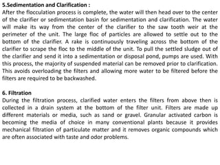 5.Sedimentation and Clarification :
After the flocculation process is complete, the water will then head over to the center
of the clarifier or sedimentation basin for sedimentation and clarification. The water
will make its way from the center of the clarifier to the saw tooth weir at the
perimeter of the unit. The large floc of particles are allowed to settle out to the
bottom of the clarifier. A rake is continuously traveling across the bottom of the
clarifier to scrape the floc to the middle of the unit. To pull the settled sludge out of
the clarifier and send it into a sedimentation or disposal pond, pumps are used. With
this process, the majority of suspended material can be removed prior to clarification.
This avoids overloading the filters and allowing more water to be filtered before the
filters are required to be backwashed.
6. Filtration
During the filtration process, clarified water enters the filters from above then is
collected in a drain system at the bottom of the filter unit. Filters are made up
different materials or media, such as sand or gravel. Granular activated carbon is
becoming the media of choice in many conventional plants because it provides
mechanical filtration of particulate matter and it removes organic compounds which
are often associated with taste and odor problems.
 