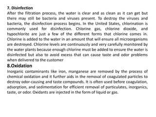 7. Disinfection
After the filtration process, the water is clear and as clean as it can get but
there may still be bacteria and viruses present. To destroy the viruses and
bacteria, the disinfection process begins. In the United States, chlorination is
commonly used for disinfection. Chlorine gas, chlorine dioxide, and
hypochlorite are just a few of the different forms that chlorine comes in.
Chlorine is added to the water in an amount that will ensure all microorganisms
are destroyed. Chlorine levels are continuously and very carefully monitored by
the water plants because enough chlorine must be added to ensure the water is
disinfected but also to avoid excess that can cause taste and odor problems
when delivered to the customer
8.Oxidation
Inorganic contaminants like iron, manganese are removed by the process of
chemical oxidation and it further aids in the removal of coagulated particles to
destroy odor-causing and taste compounds. It is often used before coagulation,
adsorption, and sedimentation for efficient removal of particulates, inorganics,
taste, or odor. Oxidants are injected in the form of liquid or gas.
 