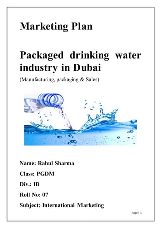 Page | 1
Marketing Plan
Packaged drinking water
industry in Dubai
(Manufacturing, packaging & Sales)
Name: Rahul Sharma
Class: PGDM
Div.: IB
Roll No: 07
Subject: International Marketing
 
