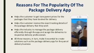 Reasons For The Popularity Of The
Package Delivery App
■ Helps the customer to get transparent prices for the
packages that they have booked for delivery
■ Helps the customer receive the exact tracking details of
the package delivery that they wish
■ Helps the industry to manage the package delivery
efficiently through the app and assign the deliveries to
respective delivery professionals
■ All these reasons, in turn, make it essential to create
solutions such as the package delivery app for the parcel
delivery business
 