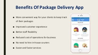 Benefits Of Package Delivery App
■ More convenient way for your clients to keep track
of their packages
■ Improved customer experience
■ Better staff flexibility
■ Reduced cost of operations for business
■ No need to hire in-house couriers
■ Easier and faster services
 