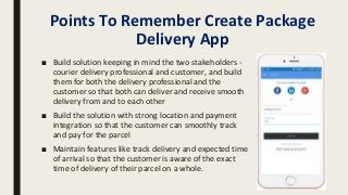Points To Remember Create Package
Delivery App
■ Build solution keeping in mind the two stakeholders -
courier delivery professional and customer, and build
them for both the delivery professional and the
customer so that both can deliver and receive smooth
delivery from and to each other
■ Build the solution with strong location and payment
integration so that the customer can smoothly track
and pay for the parcel
■ Maintain features like track delivery and expected time
of arrival so that the customer is aware of the exact
time of delivery of their parcel on a whole.
 