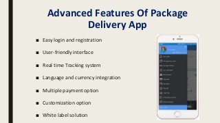 Advanced Features Of Package
Delivery App
■ Easy login and registration
■ User-friendly interface
■ Real time Tracking system
■ Language and currency integration
■ Multiple payment option
■ Customization option
■ White label solution
 
