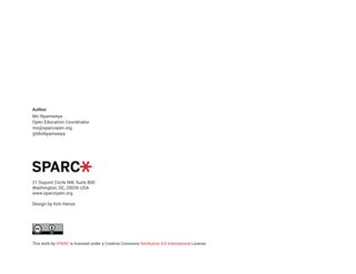 Author:
Mo Nyamweya
Open Education Coordinator
mo@sparcopen.org
@MoNyamweya
21 Dupont Circle NW, Suite 800
Washington, DC, 20036 USA
www.sparcopen.org
Design by Kim Henze
This work by SPARC is licensed under a Creative Commons Attribution 4.0 International License.
 