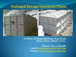Packaged Sewage Treatment Plants




       1st Floor, Al Riqqa Building, Near Clock
                    Tower, Deira, Dubai, U.A.E.

                       Phone: +971 4 2669986
             e-mail:dubai@ecosmart-intl.com
             Website: www.ecosmart-intl.com
 