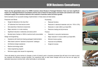 OEM Business Consultancy
There are four generalised areas of an OEM’s business where Routeco’s Packaged Solutions Team can have significant
impact. Our Packaged Solutions Consultants examine each of these for best practice and lowest cost solutions and create
a bespoke supply chain solutions tailored to the customer’s business needs and future growth.
Some examples of our successful strategy implementation in these areas are listed below:

Production and Stores                                                Purchasing
    Single kit deliveries to the shop floor                              Reduced Vendors
    JIT deliveries from local service centre                             Reduction in electrical materials cost (min. 10% to 15%)
    Sub-assembly of electrical components                                Reduction in order traffic by at least 80%
    Major reduction in on site inventory                                 Electronic trading and eCommerce
    Significant reduction in deliveries and stores admin            Finance
    Bonded stock, Kanban or VMI for machine build consumables            Reduction in accounts maintenance
Design and Engineering                                                    Major reduction in invoice traffic by at least 80%
    Assistance with electrical drawing packaged implementation           Minimal invoice queries
    Web based customer “standard components” catalogue                   Improved net profitability
    Architecture design assistance                                       Single kit invoices
    Machine technology audits
    Value engineering program
    Minimise supply chain issues for engineering


There will always be some barriers to changes in terms of product used or business processes that will have to be made to enjoy
the materials and efficiency savings indicated. Our experience tells us what these changes will be and how we can apply our
dedicated resources to remove them, either technically or commercially.
 