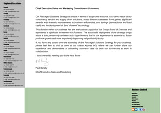 Regional Locations
Bristol
Tel: 01454 625144
                                     Chief Executive Sales and Marketing Commitment Statement
E-mail: bristol@routeco.com
Cardiff
Tel: 029 2081 0366
E-mail: cardiff@routeco.com
                                     Our Packaged Solutions Strategy is unique in terms of scope and resource. As a direct result of our
Coventry                             consultancy service and supply chain solutions, many diverse businesses have gained significant
Tel: 024 7667 6513
E-mail: coventry@routeco.com
                                     benefits with dramatic improvements in business efficiencies, cost savings (transactional and hard
Dartford                             cash) and the deployment of “best of breed” technology.
Tel: 01322 228588
E-mail: dartford@routeco.com         This division within our business has the enthusiastic support of our Group Board of Directors and
Derby                                represents a significant investment for Routeco. The successful deployment of the strategy brings
Tel: 01332 202008
E-mail: derby@routeco.com            about a true partnership between both organisations that in our experience is essential to future
Dudley                               profitable growth and more importantly improving net profitability today.
Tel: 01384 294888
E-mail: dudley@routeco.com           If you have any doubts over the suitability of the Packaged Solutions Strategy for your business,
Glasgow
Tel: 01355 264629
                                     please feel free to visit us here at our Milton Keynes HQ, where we can further share our
E-mail: glasgow@routeco.com          experience and demonstrate a compelling business case for both our businesses to work in
Leeds
Tel: 01924 439900
                                     collaboration.
E-mail: leeds@routeco.com
Manchester
                                     I look forward to meeting you in the near future
Tel: 0161 737 4448
E-mail: manchester@routeco.com
Milton Keynes
Tel: 01908 666777
E-mail: mk@routeco.com
Peterborough
                                     Paul Barsby
Tel: 01733 361000
E-mail: peterborough@routeco.co.uk
                                     Chief Executive Sales and Marketing
Peterlee
Tel: 0191 518 2888
E-mail: peterlee@routeco.com
Southampton
Tel: 023 8027 4407
E-mail: southampton@routeco.com


                                                                                                                                           Routeco Limited
                                                                                                                                           Head Office:
                                                                                                                                           Davy Avenue
                                                                                                                                           Knowlhill
                                                                                                                                           Milton Keynes
                                                                                                                                           MK5 8HJ
                                                                                                                                           United Kingdom
                                                                                                                                           Tel: 01908 666777
                                                                                                                                           www.routeco.com
 