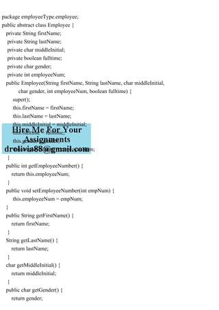 package employeeType.employee;
public abstract class Employee {
private String firstName;
private String lastName;
private char middleInitial;
private boolean fulltime;
private char gender;
private int employeeNum;
public Employee(String firstName, String lastName, char middleInitial,
char gender, int employeeNum, boolean fulltime) {
super();
this.firstName = firstName;
this.lastName = lastName;
this.middleInitial = middleInitial;
this.fulltime = fulltime;
this.gender = gender;
this.employeeNum = employeeNum;
}
public int getEmployeeNumber() {
return this.employeeNum;
}
public void setEmployeeNumber(int empNum) {
this.employeeNum = empNum;
}
public String getFirstName() {
return firstName;
}
String getLastName() {
return lastName;
}
char getMiddleInitial() {
return middleInitial;
}
public char getGender() {
return gender;