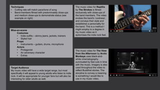 The music video for Reptilia
by The Strokes is filmed
exclusively with close-ups of
the band members. The video
evokes the band’s ‘coolness’,
and conveys their style and
establishes a personality for
the band. This is a method I
might employ to a degree in
my music video as it
epitomises the indie rock feel.
The music video for The View
from the Afternoon by Arctic
Monkeys uses black-and-
white cinematography
punctuated by fast cuts in time
with the music. Imagery is also
used throughout the video to
reflect Buddhist stories. The
storyline to convey a meaning
is something I would like to
use in my music video.
Techniques
• Cutting rate will match pace/tone of song
• Band-members filmed with predominately close-ups
and medium close-ups to demonstrate status (see
example on right)
Mise-en-scene
Costumes
• Indie outfits – skinny jeans, jackets, trainers
• Styled hair
Props
• Instruments – guitars, drums, microphone
Actors
• Protagonist
• An adversary character
• Extras
Target Audience
My music video will have a wide target range, but most
specifically it will appeal to young adults who listen to indie
rock. It will be appropriate for younger fans but will also be
interesting for older adults as well.
 