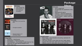 CD cover
• Iconic image/motif
• Encapsulates the style/theme of the
music
• Represents the genre
• Close-up – obscures background
and places focus on photo subject
• Casual location – reflects indie rock
casualness
Album ideas
• Debut album of new upcoming
band
• Hit singles compilation
• Reissued classic for 10th
anniversary release
DVD ideas
• Live concert film
• Documentary on
the making of
the album
Concept covers
• Band image – casual situation and posing, expresses the
values of indie rock
• Left cover conveys a more indie rock tone, better reflects
popular indie rock music; right cover is more subdued and
reflective, good for down-beat, slow-tempo indie rock
Song ideas
• Pavement – Gold Soundz
• Spiritualized – I Think I’m In Love
• Arctic Monkeys – You Probably Couldn’t See For The
Lights But You Were Staring Straight At You
• British indie music
Package
Ideas
 