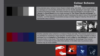Colour Scheme
Ideas
One potential colour scheme I have chosen is black, grey, and white. I think it would work in
my package as it accentuates shadows and can be visually appealing if used right, creating
a mature and serious image. This colour scheme is used successfully in such albums as
‘Heroes’ by David Bowie and the single package for The Times They Are A-Changin’ by
Bob Dylan. The colour scheme should be used if expresses the style or tone of the package
contents – so if the featured music/artist conveys a similar image of maturity, this will be an
appropriate colour scheme.
Another potential colour scheme is a mixture of blues and reds. This scheme would work in
my package for conveying a more colourful, expressive tone. This colour scheme is used in
packages such as Hospice by The Antlers as well as Blue by Joni Mitchell to convey the
intense emotion in the music. This would be appropriate for my package if the musical
content is emotionally focused rather than serious; in the latter case my previous colour
scheme may be more suitable.
 