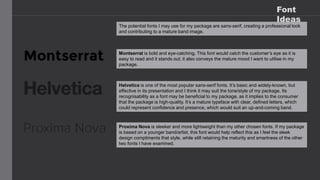Font
Ideas
The potential fonts I may use for my package are sans-serif, creating a professional look
and contributing to a mature band image.
Montserrat is bold and eye-catching. This font would catch the customer’s eye as it is
easy to read and it stands out; it also conveys the mature mood I want to utilise in my
package.
Helvetica is one of the most popular sans-serif fonts. It’s basic and widely-known, but
effective in its presentation and I think it may suit the tone/style of my package. Its
recognisability as a font may be beneficial to my package, as it implies to the consumer
that the package is high-quality. It’s a mature typeface with clear, defined letters, which
could represent confidence and presence, which would suit an up-and-coming band.
Proxima Nova is sleeker and more lightweight than my other chosen fonts. If my package
is based on a younger band/artist, this font would help reflect this as I feel the sleek
design compliments that style, while still retaining the maturity and smartness of the other
two fonts I have examined.
 