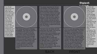 Digipak
Layout
The back cover will display the track
listing down the middle. It will use one
of the fonts on the front cover,
retaining theme and consistency, and
will be in white lettering to stand out
from the background. The
background will be a photo that
directly relates to the front cover (i.e.
an alternate angle or a photo with
similar themes or location) or a
design that corresponds with the
package colour scheme. The
barcode and publishing credits will be
displayed in the footer.
The front cover will possibly display a
group photo of the band. The photo
will feature a recognisable location
that reflects the nature of the band
(e.g. an urban location for a young,
street-wise group). The photo will be
in greyscale, which should highlight
the band members’ stances and their
attitudes. The album title and band
name will be displayed above the
band members in a memorable
typeface with a white colour. The
photo will have an iconic feel to it,
and should catch the customer’s eye.
This section separates the CD and
DVD sections. One potential photo
idea is a head-on shot of a pair of
hands reaching outwards (towards
the CD and DVD sections) as though
they’re inviting the consumer to pick
one. This photo will utilise low-key
lighting to mask the photo subject in
shadow so that only his hands are
visible. Another potential concept is
using a panorama shot of the band as
the background for the three sections
with this section containing the centre
part of the image.
This section will feature a full-page
photograph. The photo will either be a
candid shot of the band, perhaps
recording in a studio, to humanize
them and to partly demonstrate the
‘making of’ process of the package
contents to the consumer, or it will
have a conceptual image that reflects
the themes and ideas of the music
(i.e. for a young band, a picture of
modern suburbia to reflect their
upbringings and origin and the
youthful, grounded nature of the
music).
The CD will
feature the same
logo for the
album title and
band name as on
the cover. It will
be displayed on
the top of the
disc. The CD
photo will be
more illusive
than the rest of
the package
photos, and may
just be a blank
background, as if
to show that the
band and album
name carries
enough weight
by themselves.
The DVD will
feature a clearer
image than the
CD that relates
more to the
overall package
style, so that the
CD stands out as
the ‘main’ product
(such as a
snapshot from the
DVD video). The
album cover
typeface will
again be used to
create
consistency. The
title text will wrap
around the centre
of the ring. The
credits (such as
director or
cinematographer
if the DVD is a
live video) will be
printed on the
bottom of the
disc.
 