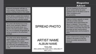Magazine
Advert
Featured photograph will take up
entire spread: conveys power and
makes a lasting impact on the reader
SPREAD PHOTO
Photo will be a candid shot (medium-
long shot) of band members, so as to
introduce them to potential readers
The photo will directly tie-in to the
album cover (perhaps a different
photo from the same shoot, or a
photo in the same location, clothes,
etc.) so it is instantly recognisable as
being connected to the advertised
package.
ARTIST NAME
ALBUM NAME
TAGLINE
(INCLUDING RELEASE DATE, AVAILABILITY
INFO, ETC.)
The artist name will be displayed
slightly bigger than the album name.
This is because if the chosen
package focuses on a debut album,
the artist won’t be established and
their name will need promoting to the
public.
The font displaying the artist and
album names will be the same
typeface used on the album cover to
retain consistency and
recognisability.
Tagline at bottom appeals to reader
and also provides relevant
information about when/where the
album is released. This provides
options for purchase to the customer
and makes it more likely that they will
purchase as their buying options
have already been communicated to
them.
Colour scheme from package will be
utilised in the advert so that the
advert accurately represents the
package.
 