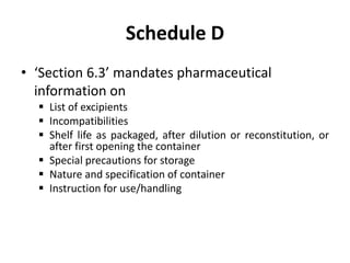 Schedule D
• ‘Section 6.3’ mandates pharmaceutical
information on
 List of excipients
 Incompatibilities
 Shelf life as packaged, after dilution or reconstitution, or
after first opening the container
 Special precautions for storage
 Nature and specification of container
 Instruction for use/handling
 