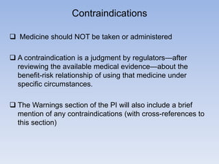 Contraindications
 Medicine should NOT be taken or administered

 A contraindication is a judgment by regulators—after
reviewing the available medical evidence—about the
benefit-risk relationship of using that medicine under
specific circumstances.
 The Warnings section of the PI will also include a brief
mention of any contraindications (with cross-references to
this section)

 