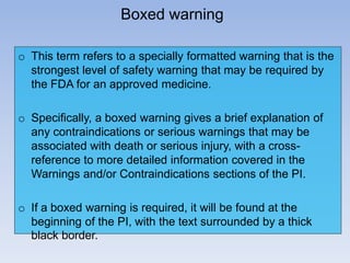 Boxed warning
o This term refers to a specially formatted warning that is the
strongest level of safety warning that may be required by
the FDA for an approved medicine.
o Specifically, a boxed warning gives a brief explanation of
any contraindications or serious warnings that may be
associated with death or serious injury, with a crossreference to more detailed information covered in the
Warnings and/or Contraindications sections of the PI.

o If a boxed warning is required, it will be found at the
beginning of the PI, with the text surrounded by a thick
black border.

 