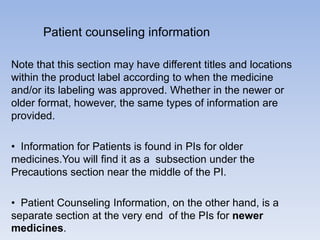 Patient counseling information
Note that this section may have different titles and locations
within the product label according to when the medicine
and/or its labeling was approved. Whether in the newer or
older format, however, the same types of information are
provided.
• Information for Patients is found in PIs for older
medicines.You will find it as a subsection under the
Precautions section near the middle of the PI.
• Patient Counseling Information, on the other hand, is a
separate section at the very end of the PIs for newer
medicines.

 